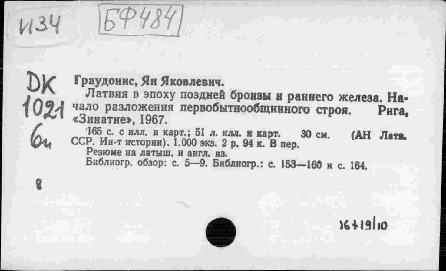 ﻿кзЧ іШИ]
DK
Граудонис, Ян Яковлевич.
Латвия в эпоху поздней бронзы и раннего железа. Начало разложения первобытнообщинного строя. Рига, «Зинатне>, 1967.
165 с. с илл. и карт.; 51 л. илл. ■ карт. 30 см. (АН Лата, ССР. Ин-т истории). 1.000 экз. 2 р. 94 к. В пер.
Резюме на латыш, и англ. из.
Библиогр. обзор: с. 5—9. Библиогр.: с. 153—160 и с. 164.
8
IdlüliO